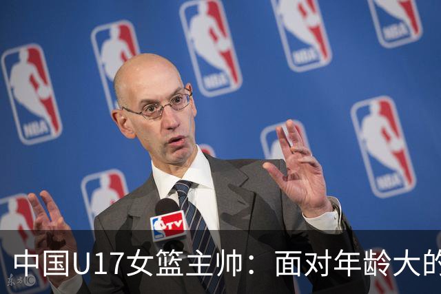 中国U17女篮主帅：面对年龄大的职业俱乐部 队员们打出了团队篮球