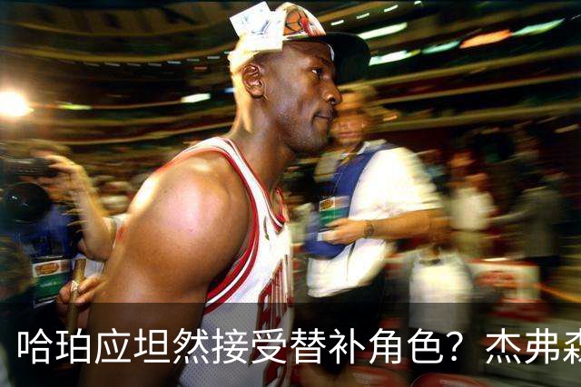 哈珀应坦然接受替补角色？杰弗森：哈登唯一打进总决赛时是第六人