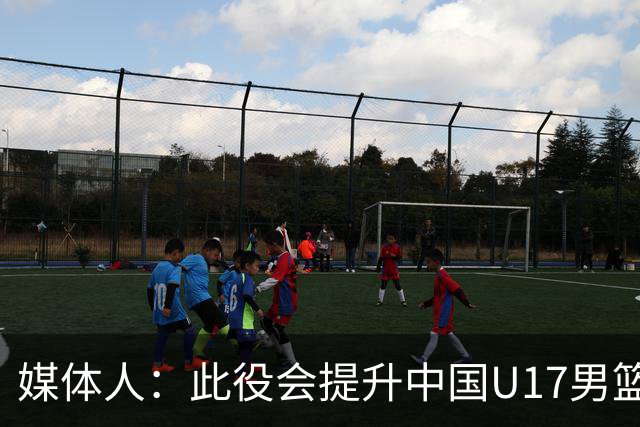 媒体人：此役会提升中国U17男篮的信心 大家该相信自己是有实力的